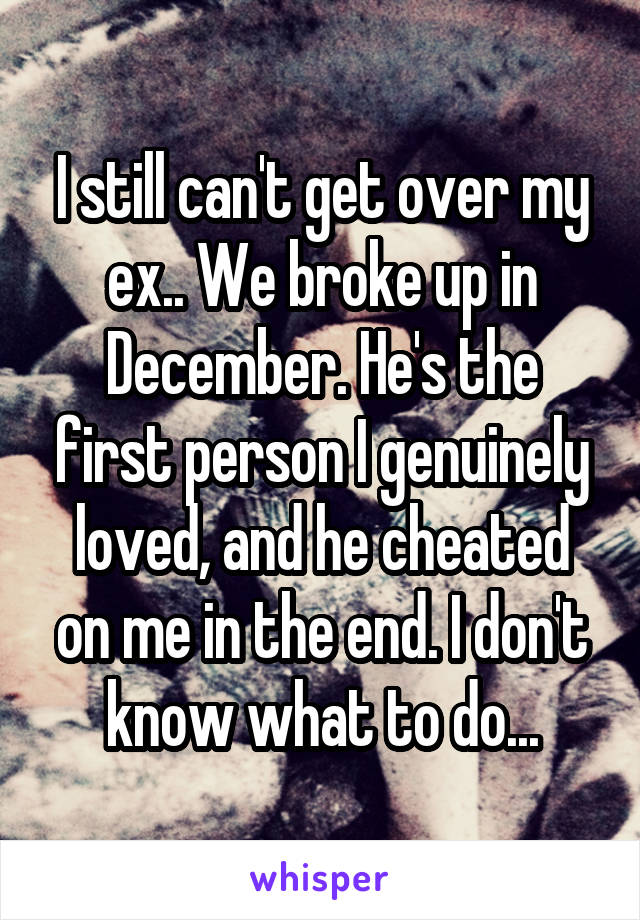 I still can't get over my ex.. We broke up in December. He's the first person I genuinely loved, and he cheated on me in the end. I don't know what to do...