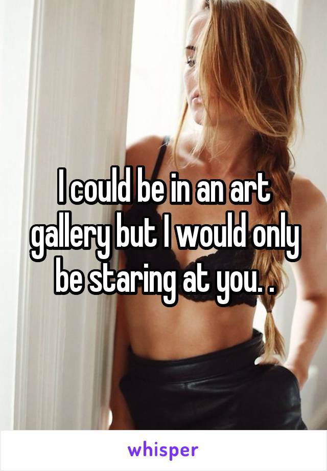 I could be in an art gallery but I would only be staring at you. .