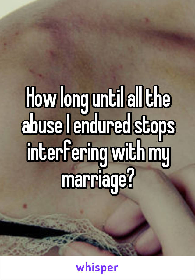 How long until all the abuse I endured stops interfering with my marriage?