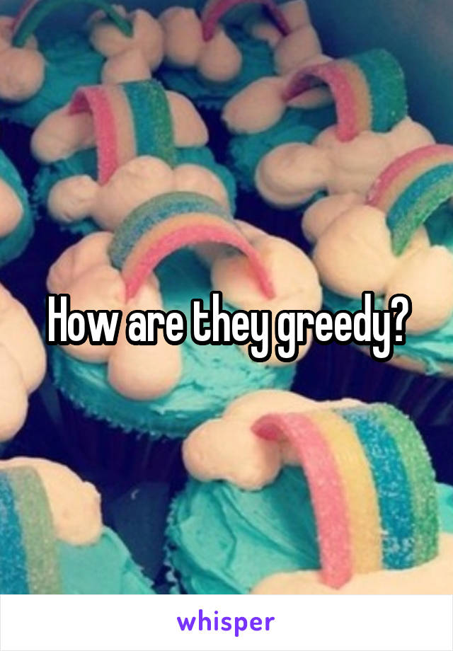 How are they greedy?