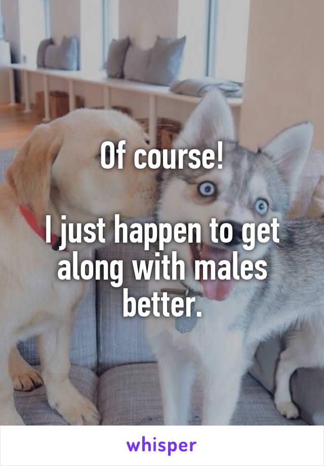 Of course!
 
I just happen to get along with males better.