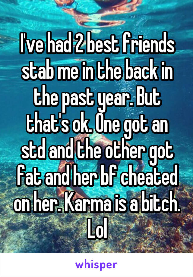 I've had 2 best friends stab me in the back in the past year. But that's ok. One got an std and the other got fat and her bf cheated on her. Karma is a bitch. Lol