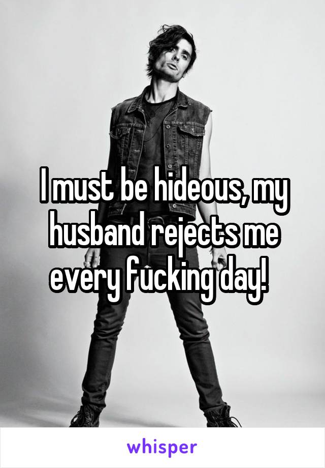 I must be hideous, my husband rejects me every fucking day!  