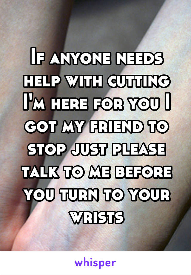 If anyone needs help with cutting I'm here for you I got my friend to stop just please talk to me before you turn to your wrists