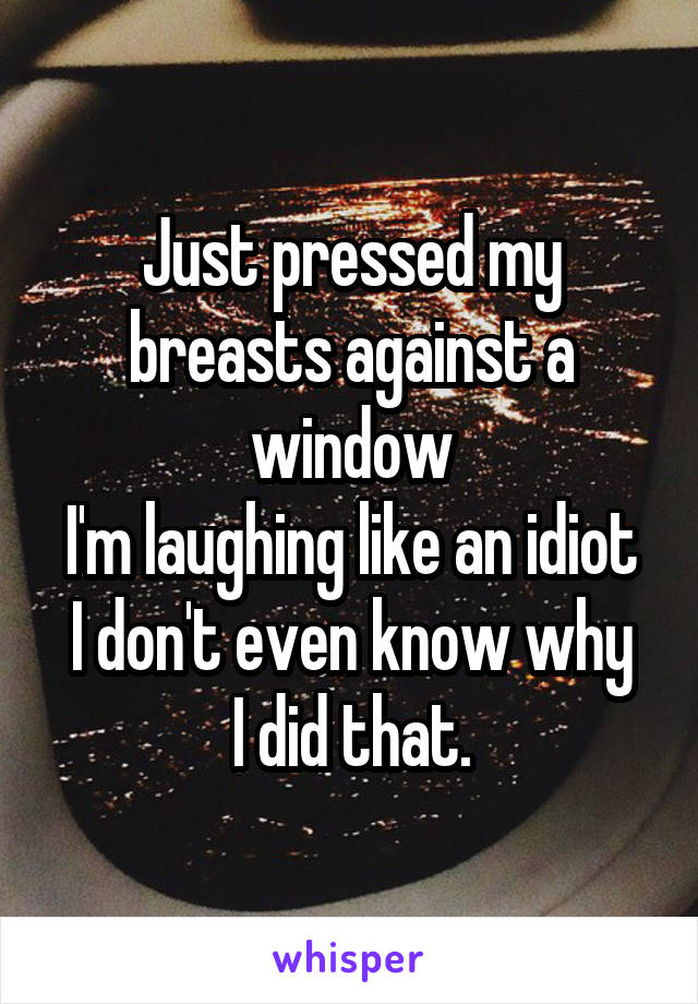 Just pressed my breasts against a window
I'm laughing like an idiot
I don't even know why I did that.