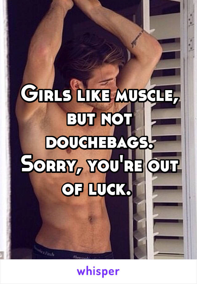 Girls like muscle, but not douchebags. Sorry, you're out of luck. 