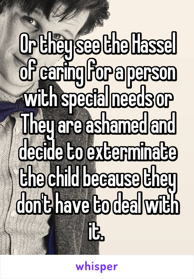 Or they see the Hassel of caring for a person with special needs or They are ashamed and decide to exterminate the child because they don't have to deal with it. 