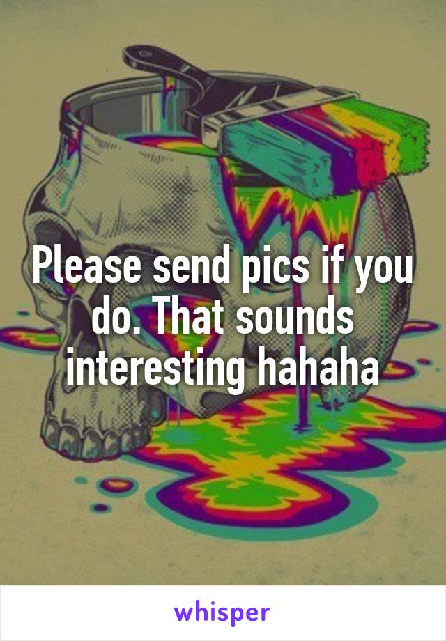 Please send pics if you do. That sounds interesting hahaha