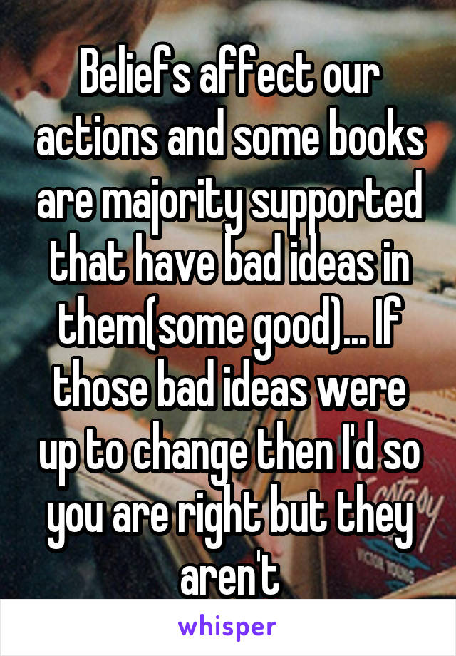 Beliefs affect our actions and some books are majority supported that have bad ideas in them(some good)... If those bad ideas were up to change then I'd so you are right but they aren't