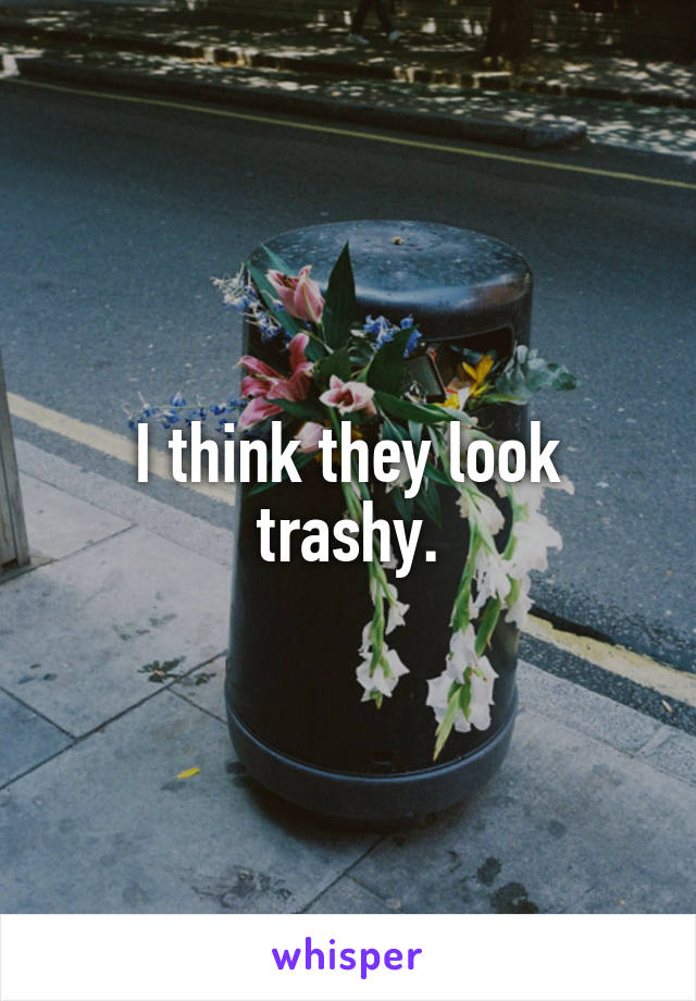 I think they look trashy.