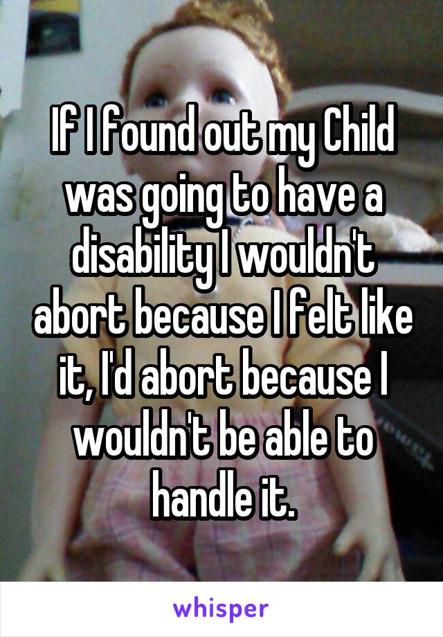 If I found out my Child was going to have a disability I wouldn't abort because I felt like it, I'd abort because I wouldn't be able to handle it.