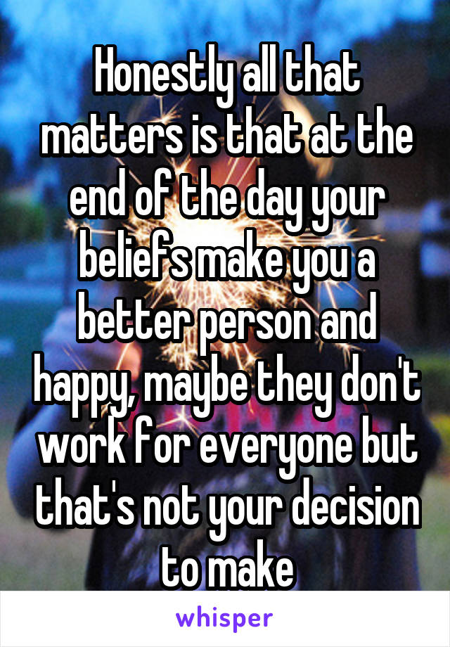 Honestly all that matters is that at the end of the day your beliefs make you a better person and happy, maybe they don't work for everyone but that's not your decision to make