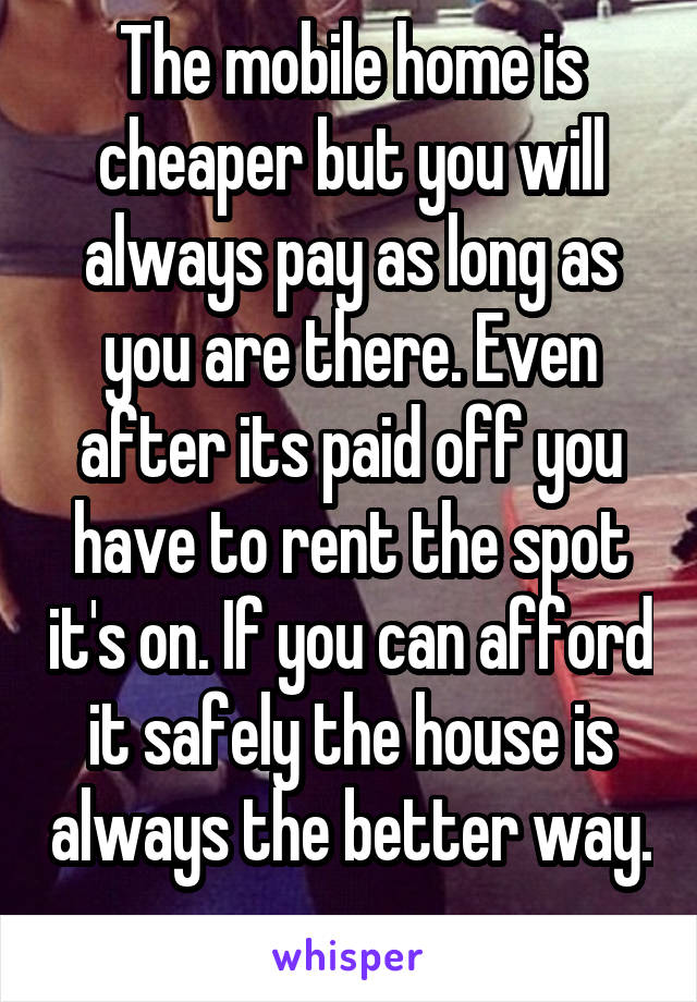 The mobile home is cheaper but you will always pay as long as you are there. Even after its paid off you have to rent the spot it's on. If you can afford it safely the house is always the better way. 