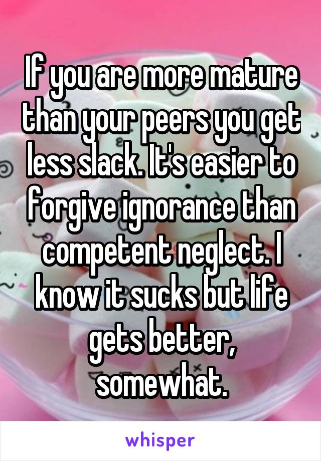 If you are more mature than your peers you get less slack. It's easier to forgive ignorance than competent neglect. I know it sucks but life gets better, somewhat.