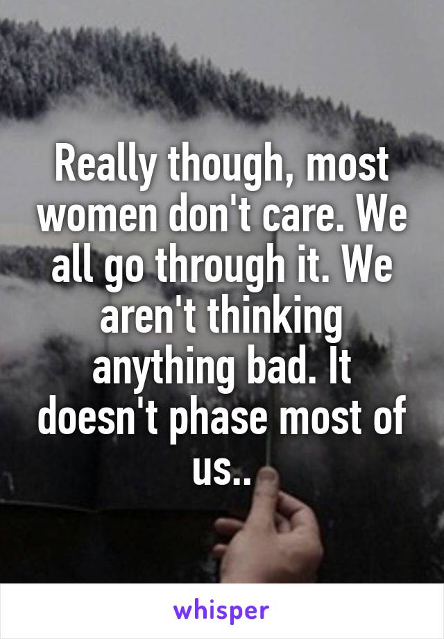 Really though, most women don't care. We all go through it. We aren't thinking anything bad. It doesn't phase most of us..