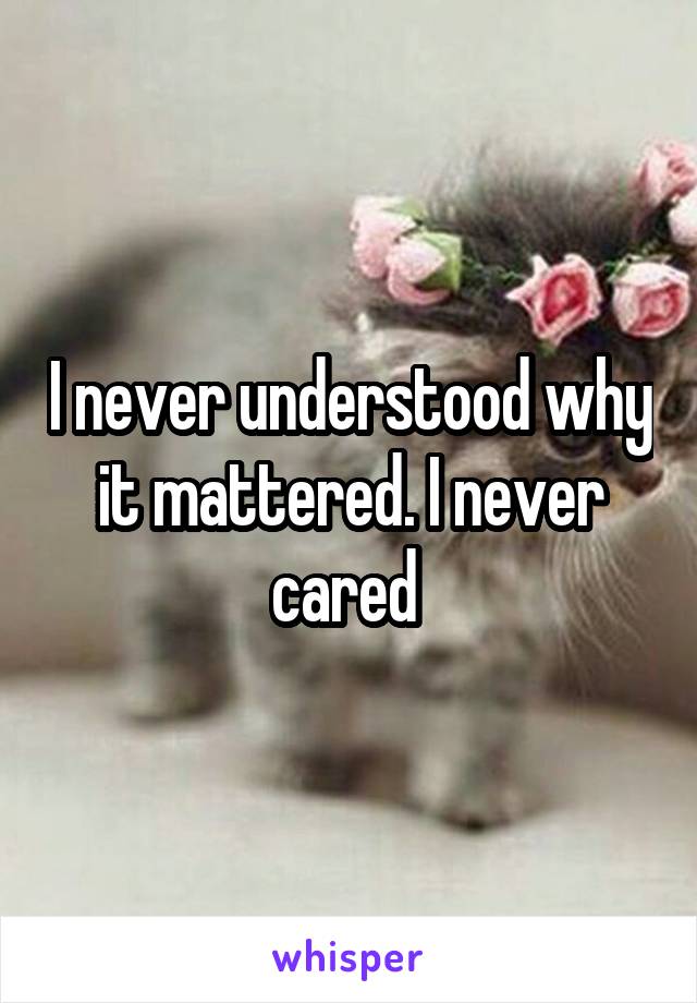 I never understood why it mattered. I never cared 