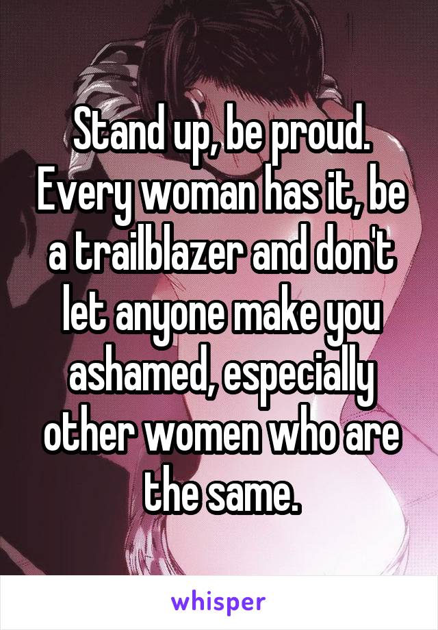 Stand up, be proud. Every woman has it, be a trailblazer and don't let anyone make you ashamed, especially other women who are the same.