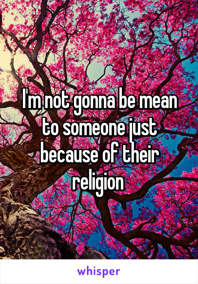 I'm not gonna be mean to someone just because of their religion 