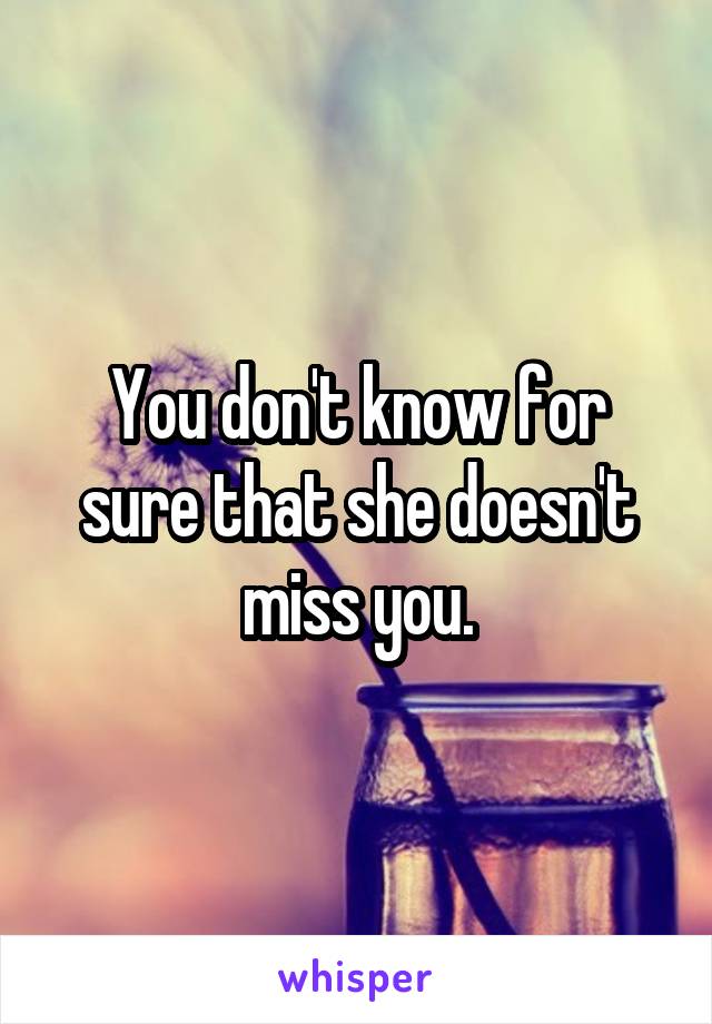 You don't know for sure that she doesn't miss you.