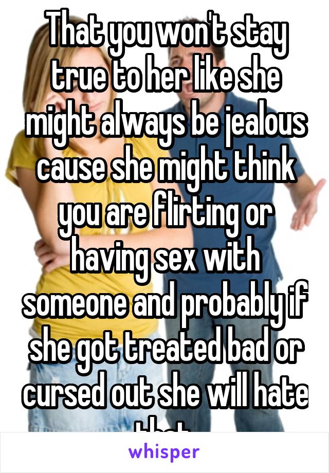 That you won't stay true to her like she might always be jealous cause she might think you are flirting or having sex with someone and probably if she got treated bad or cursed out she will hate that.