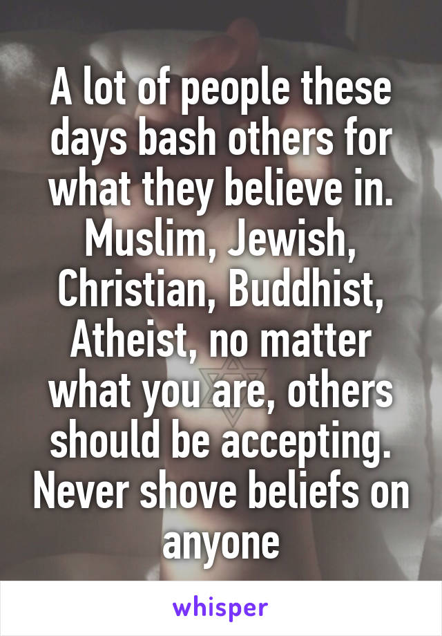 A lot of people these days bash others for what they believe in. Muslim, Jewish, Christian, Buddhist, Atheist, no matter what you are, others should be accepting. Never shove beliefs on anyone