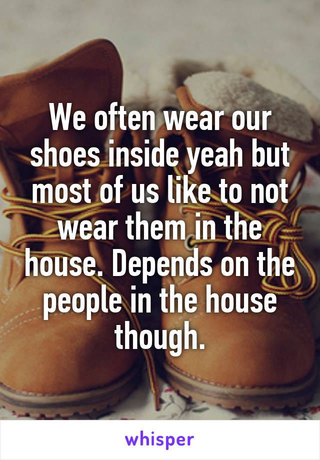 We often wear our shoes inside yeah but most of us like to not wear them in the house. Depends on the people in the house though.