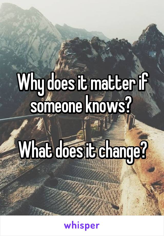 Why does it matter if someone knows? 

What does it change?