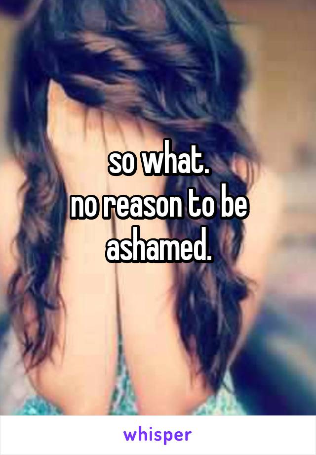 so what.
no reason to be ashamed.
