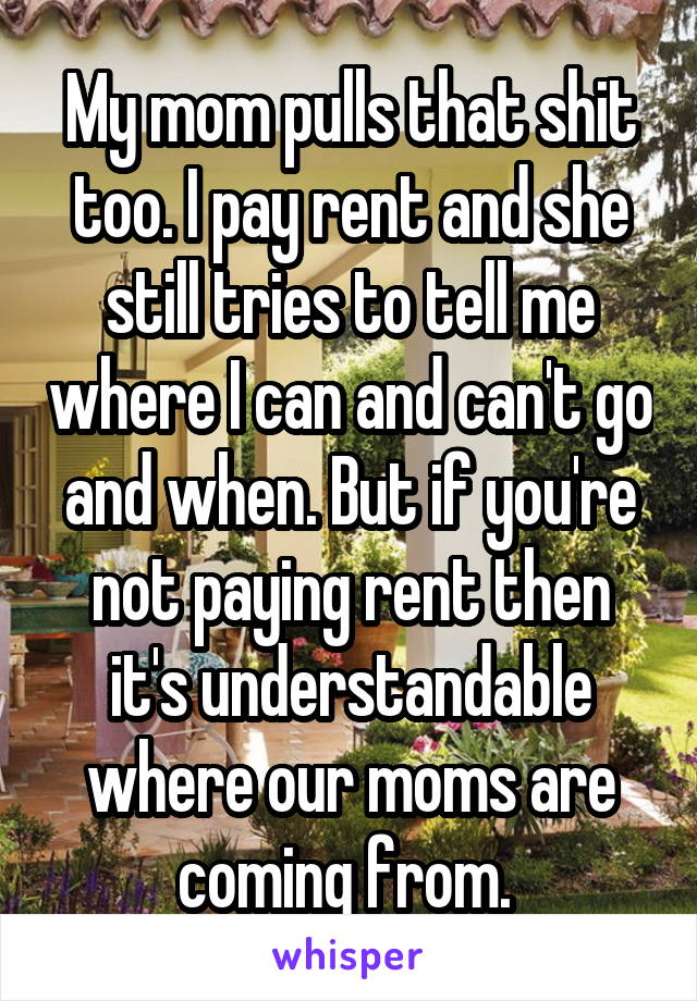 My mom pulls that shit too. I pay rent and she still tries to tell me where I can and can't go and when. But if you're not paying rent then it's understandable where our moms are coming from. 