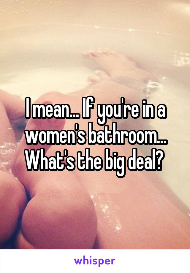 I mean... If you're in a women's bathroom... What's the big deal? 