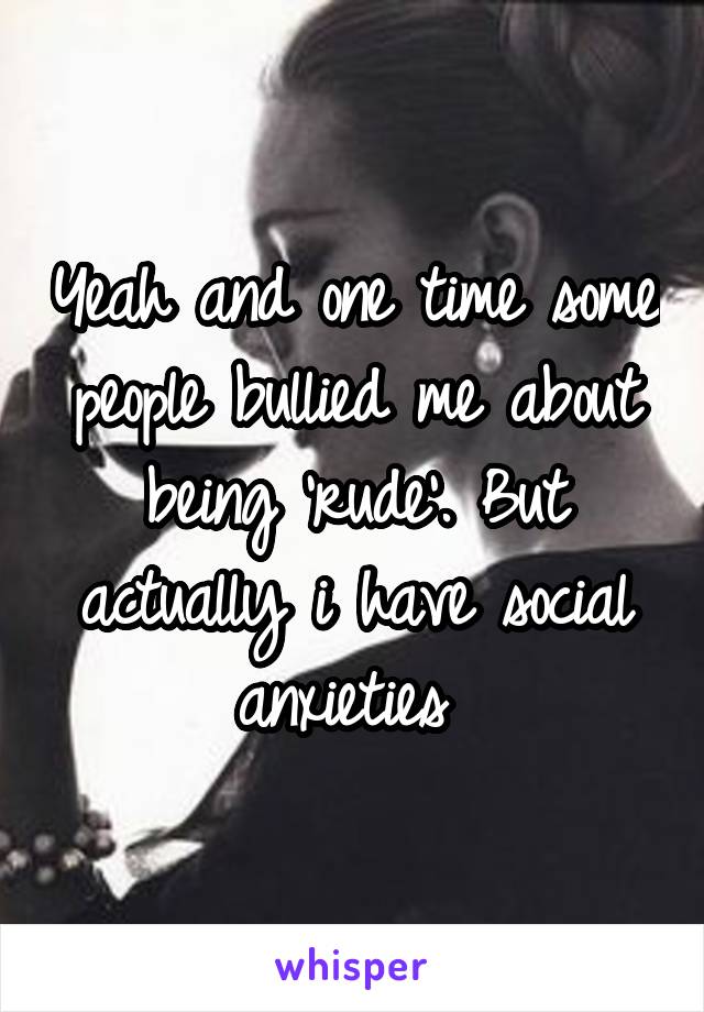 Yeah and one time some people bullied me about being 'rude'. But actually i have social anxieties 