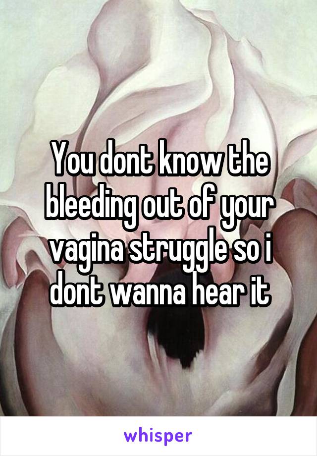 You dont know the bleeding out of your vagina struggle so i dont wanna hear it