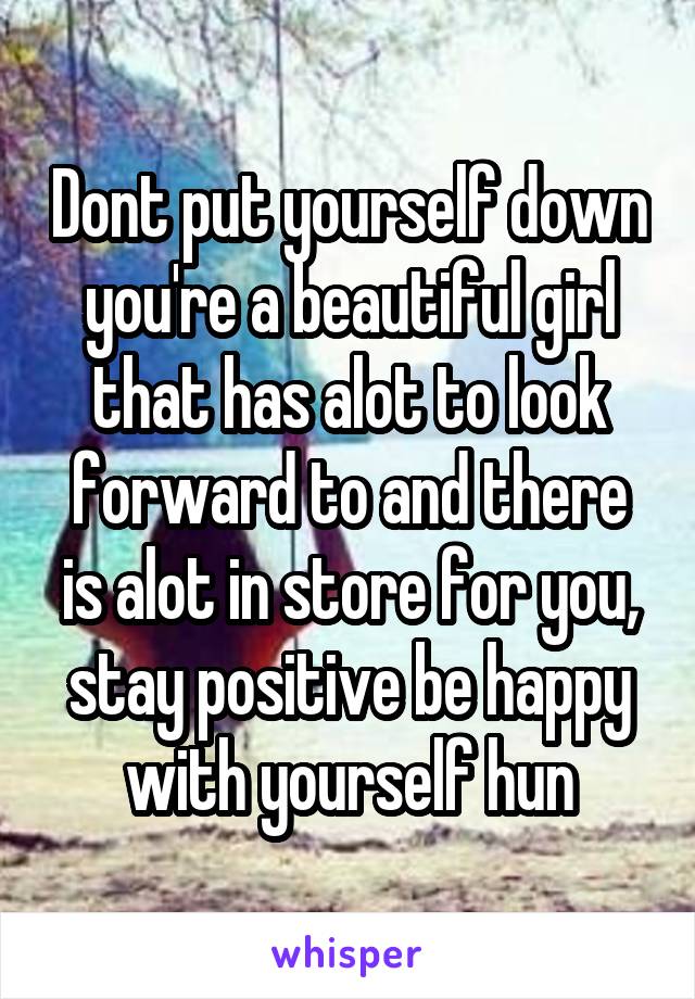 Dont put yourself down you're a beautiful girl that has alot to look forward to and there is alot in store for you, stay positive be happy with yourself hun