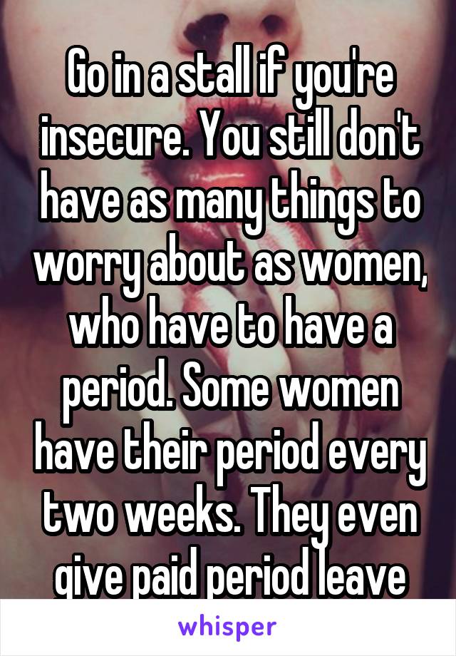 Go in a stall if you're insecure. You still don't have as many things to worry about as women, who have to have a period. Some women have their period every two weeks. They even give paid period leave