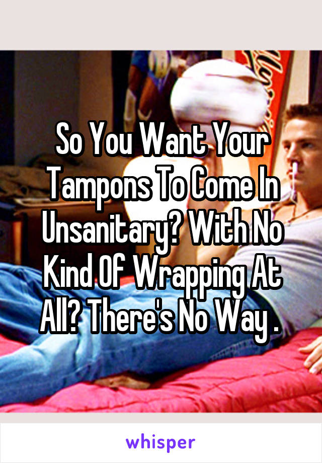 So You Want Your Tampons To Come In Unsanitary? With No Kind Of Wrapping At All? There's No Way . 