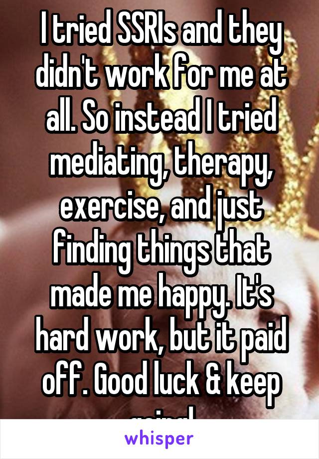 I tried SSRIs and they didn't work for me at all. So instead I tried mediating, therapy, exercise, and just finding things that made me happy. It's hard work, but it paid off. Good luck & keep going!