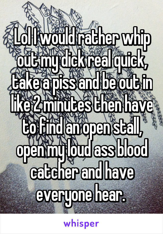 Lol I would rather whip out my dick real quick, take a piss and be out in like 2 minutes then have to find an open stall, open my loud ass blood catcher and have everyone hear. 