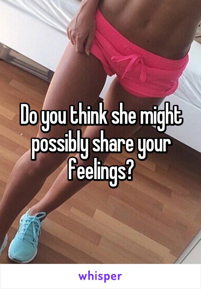 Do you think she might possibly share your feelings?