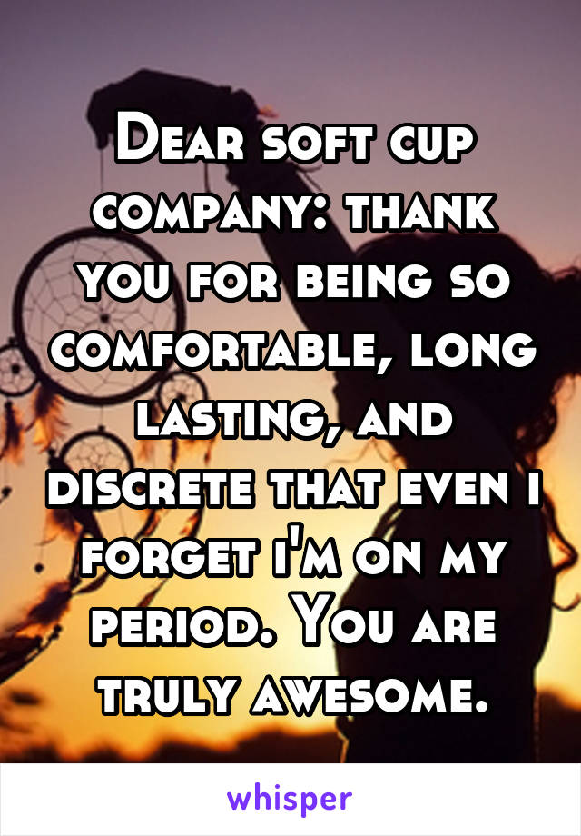 Dear soft cup company: thank you for being so comfortable, long lasting, and discrete that even i forget i'm on my period. You are truly awesome.