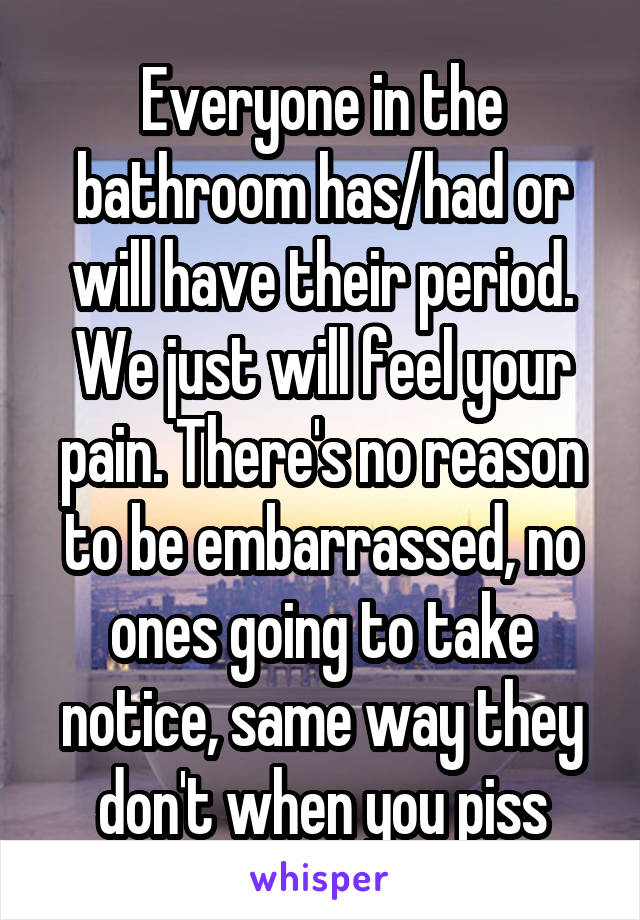 Everyone in the bathroom has/had or will have their period. We just will feel your pain. There's no reason to be embarrassed, no ones going to take notice, same way they don't when you piss