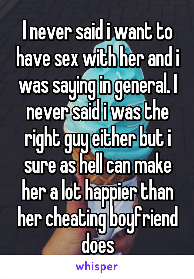 I never said i want to have sex with her and i was saying in general. I never said i was the right guy either but i sure as hell can make her a lot happier than her cheating boyfriend does