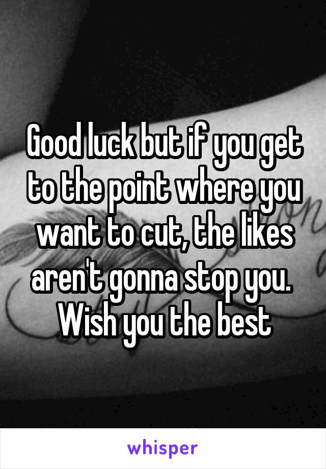 Good luck but if you get to the point where you want to cut, the likes aren't gonna stop you. 
Wish you the best
