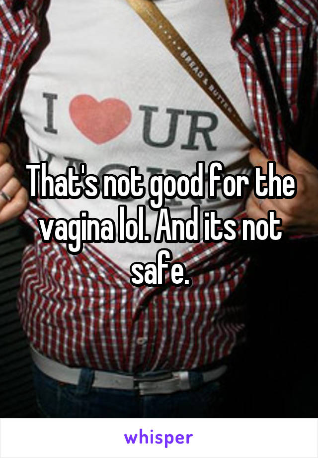 That's not good for the vagina lol. And its not safe.