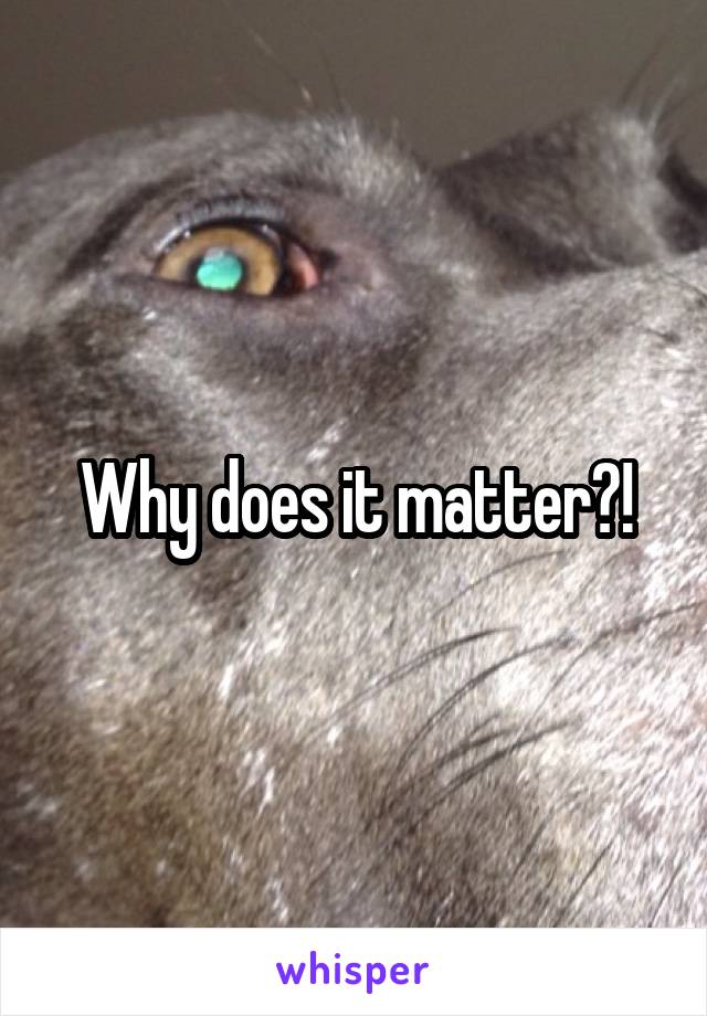 Why does it matter?!