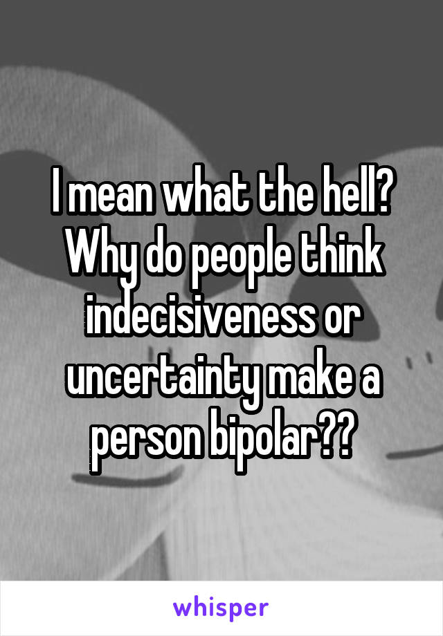 I mean what the hell? Why do people think indecisiveness or uncertainty make a person bipolar??