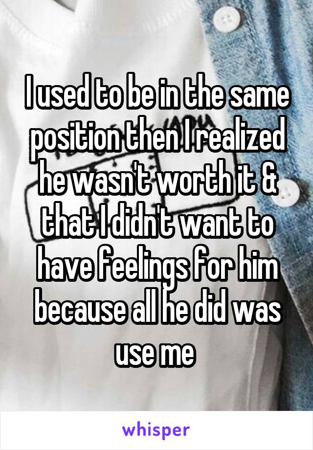 I used to be in the same position then I realized he wasn't worth it & that I didn't want to have feelings for him because all he did was use me 