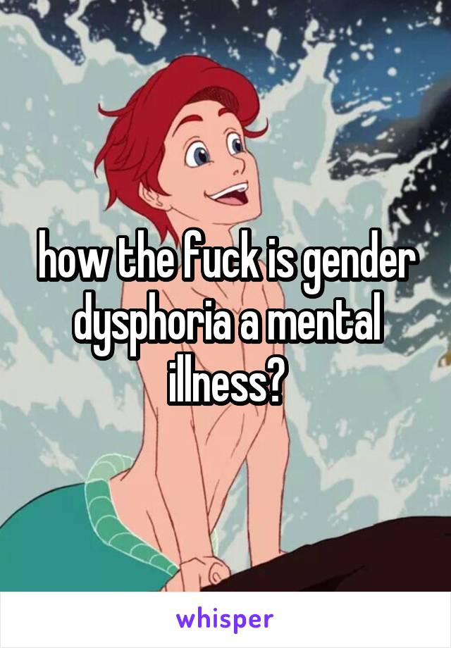 how the fuck is gender dysphoria a mental illness?
