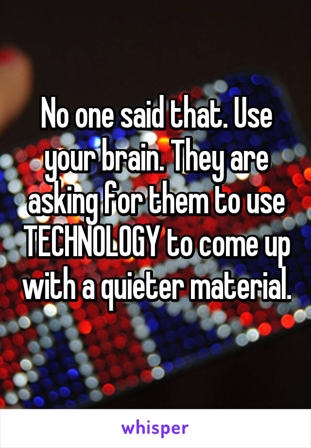 No one said that. Use your brain. They are asking for them to use TECHNOLOGY to come up with a quieter material. 