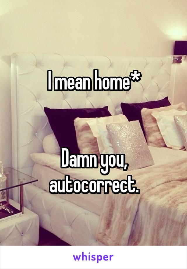 I mean home*


Damn you, autocorrect.