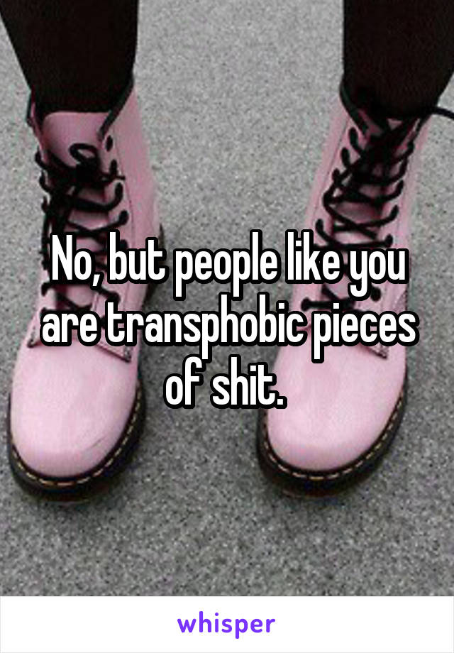 No, but people like you are transphobic pieces of shit. 